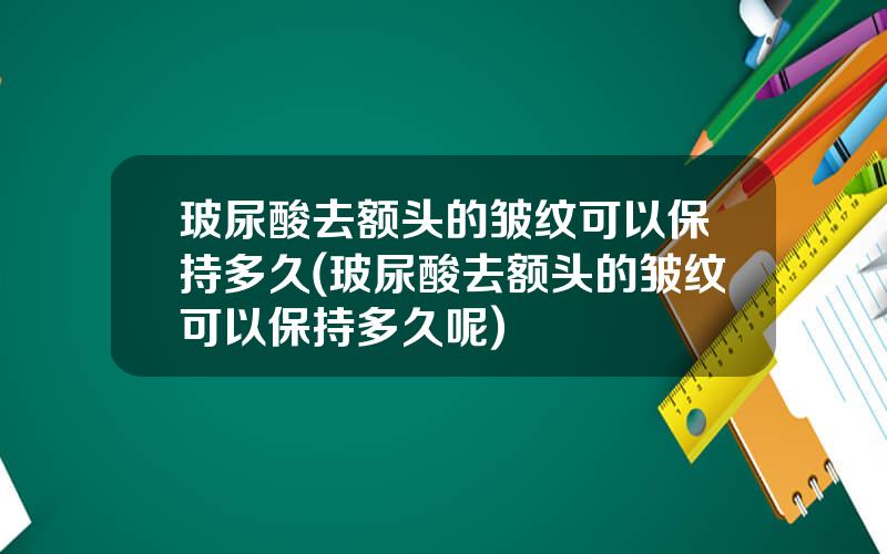 玻尿酸去额头的皱纹可以保持多久(玻尿酸去额头的皱纹可以保持多久呢)