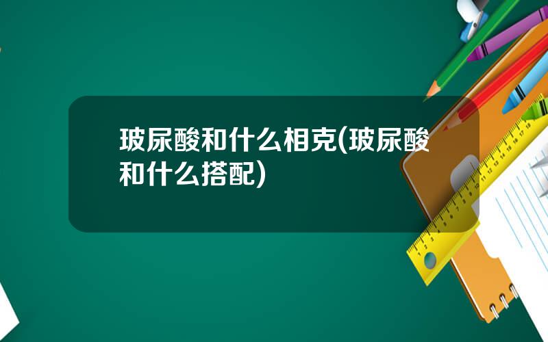 玻尿酸和什么相克(玻尿酸和什么搭配)