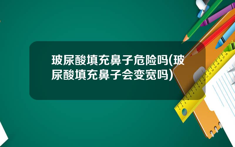玻尿酸填充鼻子危险吗(玻尿酸填充鼻子会变宽吗)
