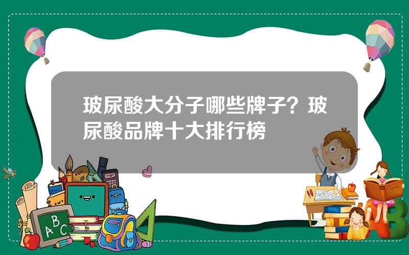 玻尿酸大分子哪些牌子？玻尿酸品牌十大排行榜