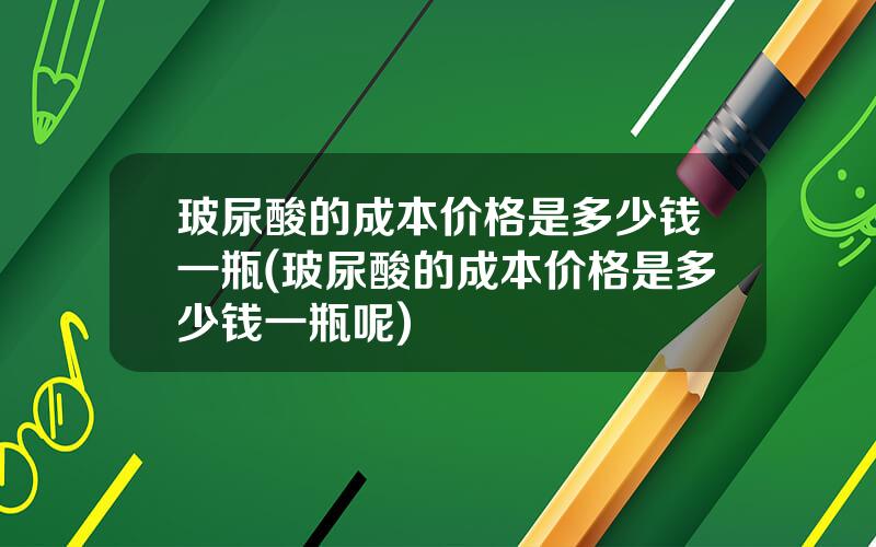 玻尿酸的成本价格是多少钱一瓶(玻尿酸的成本价格是多少钱一瓶呢)
