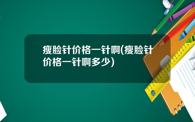 瘦脸针价格一针啊(瘦脸针价格一针啊多少)