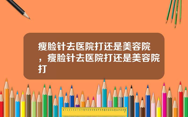 瘦脸针去医院打还是美容院，瘦脸针去医院打还是美容院打
