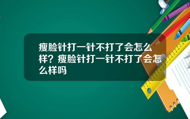 瘦脸针打一针不打了会怎么样？瘦脸针打一针不打了会怎么样吗