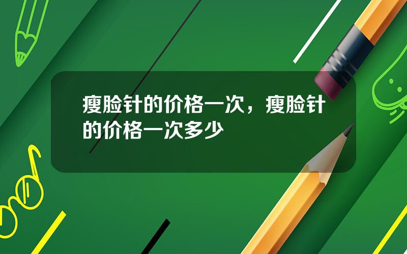 瘦脸针的价格一次，瘦脸针的价格一次多少
