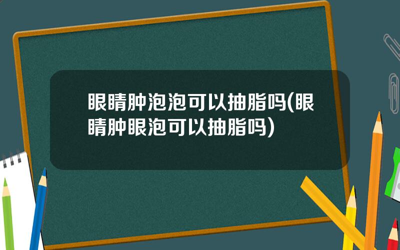眼睛肿泡泡可以抽脂吗(眼睛肿眼泡可以抽脂吗)