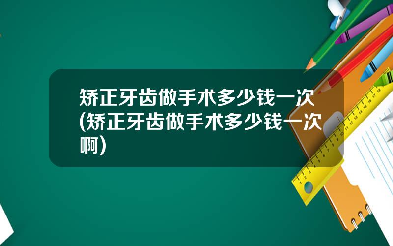 矫正牙齿做手术多少钱一次(矫正牙齿做手术多少钱一次啊)