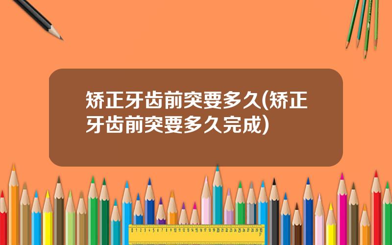 矫正牙齿前突要多久(矫正牙齿前突要多久完成)