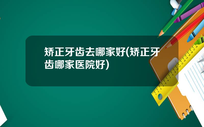 矫正牙齿去哪家好(矫正牙齿哪家医院好)