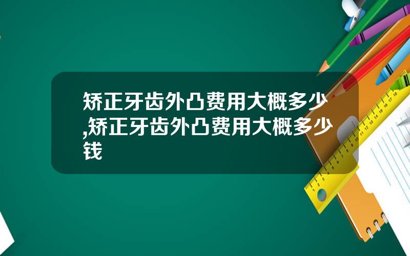 矫正牙齿外凸费用大概多少,矫正牙齿外凸费用大概多少钱