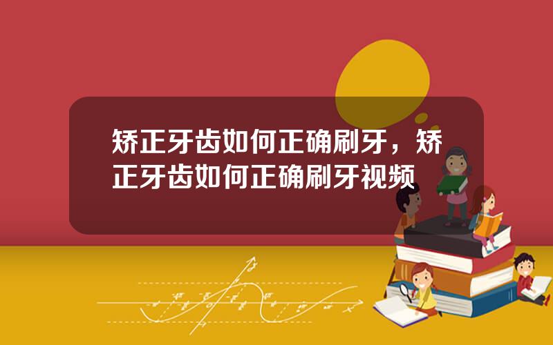 矫正牙齿如何正确刷牙，矫正牙齿如何正确刷牙视频