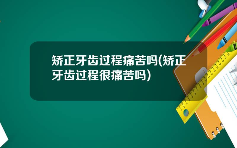 矫正牙齿过程痛苦吗(矫正牙齿过程很痛苦吗)