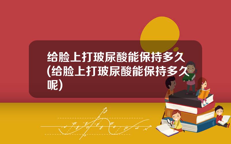 给脸上打玻尿酸能保持多久(给脸上打玻尿酸能保持多久呢)