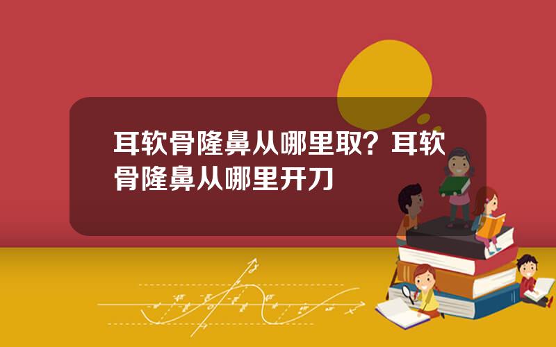 耳软骨隆鼻从哪里取？耳软骨隆鼻从哪里开刀