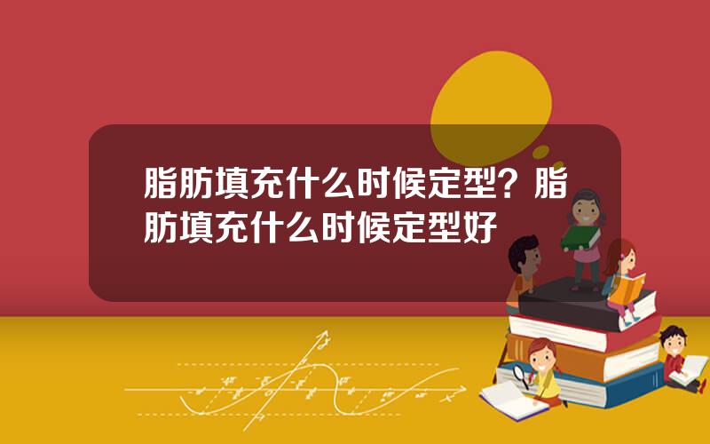 脂肪填充什么时候定型？脂肪填充什么时候定型好