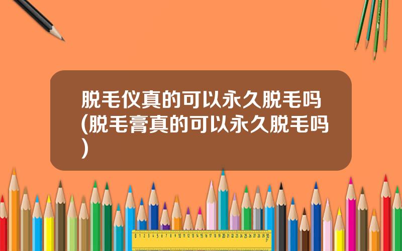 脱毛仪真的可以永久脱毛吗(脱毛膏真的可以永久脱毛吗)