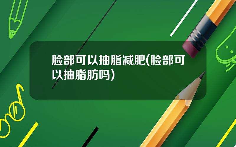 脸部可以抽脂减肥(脸部可以抽脂肪吗)