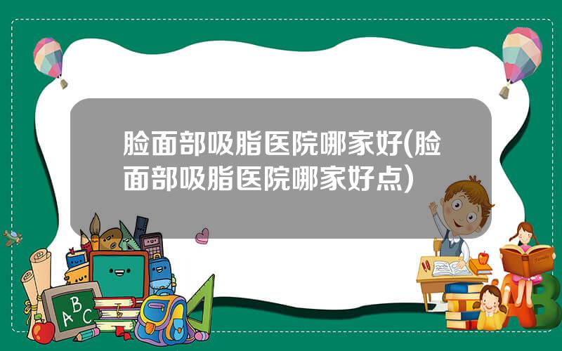脸面部吸脂医院哪家好(脸面部吸脂医院哪家好点)