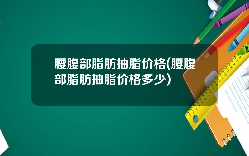 腰腹部脂肪抽脂价格(腰腹部脂肪抽脂价格多少)