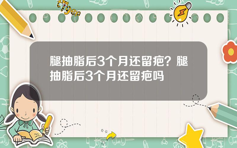 腿抽脂后3个月还留疤？腿抽脂后3个月还留疤吗