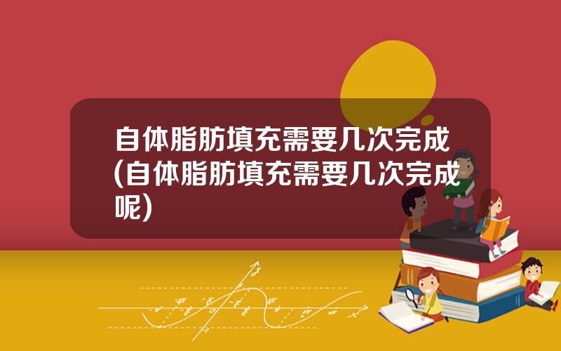 自体脂肪填充需要几次完成(自体脂肪填充需要几次完成呢)