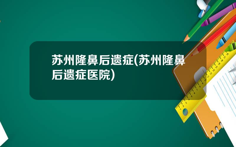 苏州隆鼻后遗症(苏州隆鼻后遗症医院)