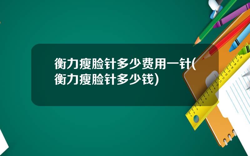 衡力瘦脸针多少费用一针(衡力瘦脸针多少钱)