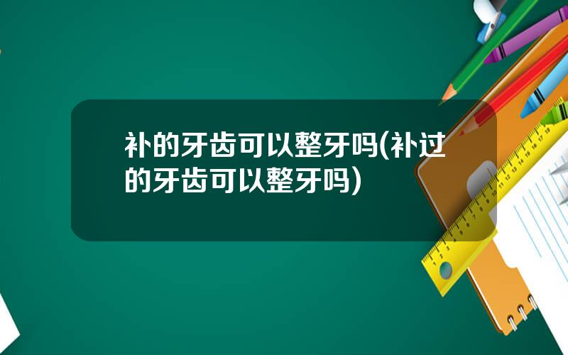 补的牙齿可以整牙吗(补过的牙齿可以整牙吗)