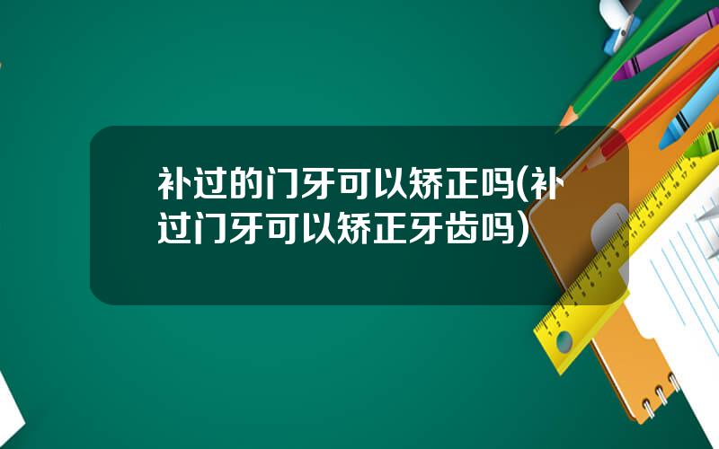 补过的门牙可以矫正吗(补过门牙可以矫正牙齿吗)