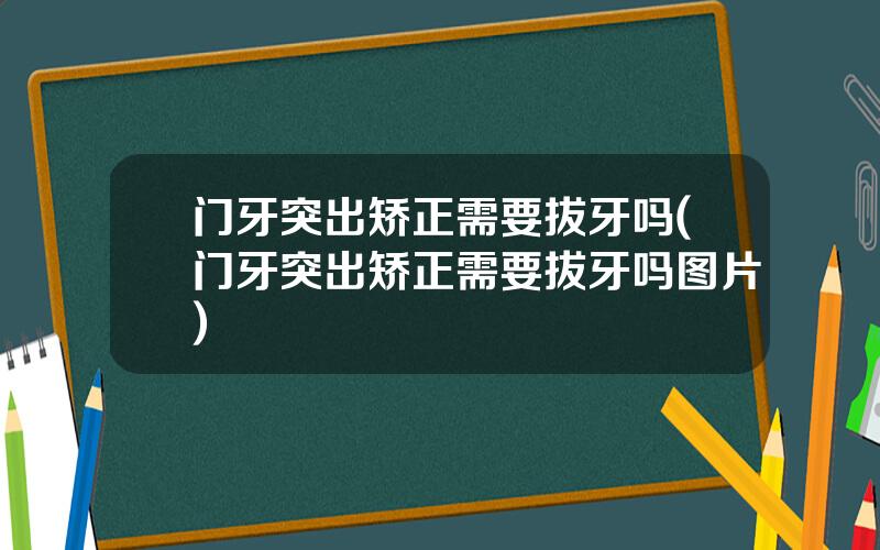 门牙突出矫正需要拔牙吗(门牙突出矫正需要拔牙吗图片)