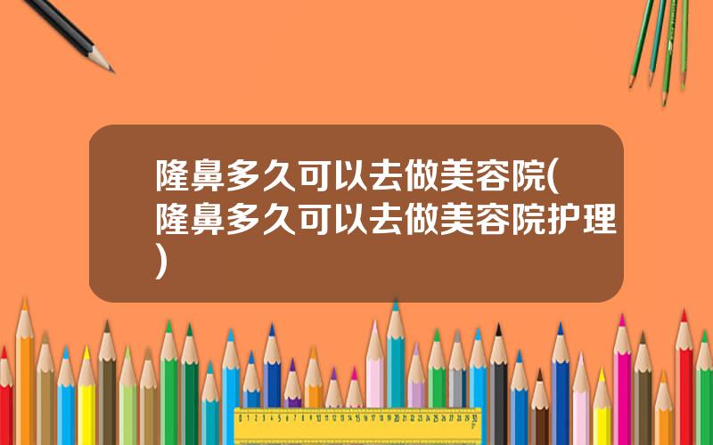 隆鼻多久可以去做美容院(隆鼻多久可以去做美容院护理)