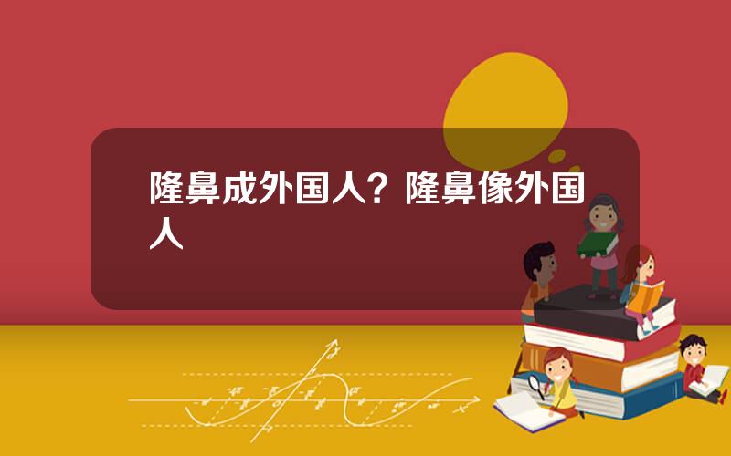 隆鼻成外国人？隆鼻像外国人