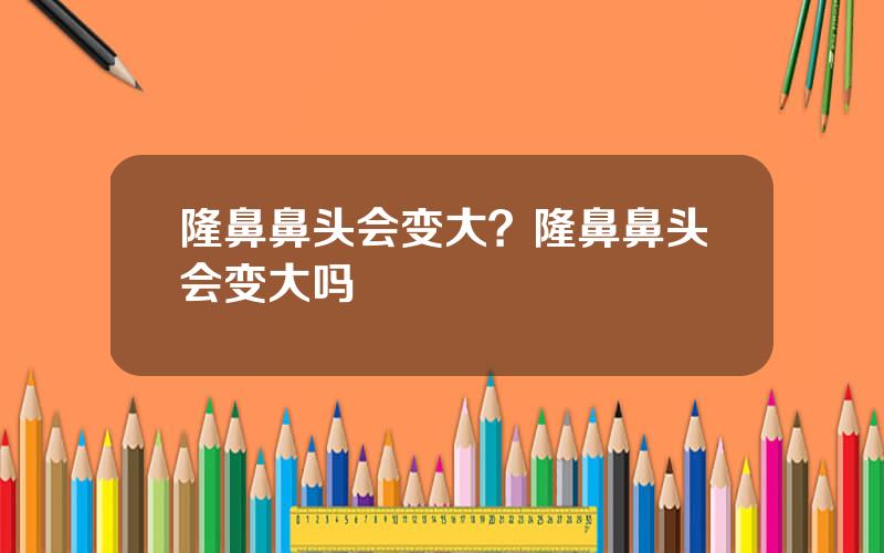 隆鼻鼻头会变大？隆鼻鼻头会变大吗