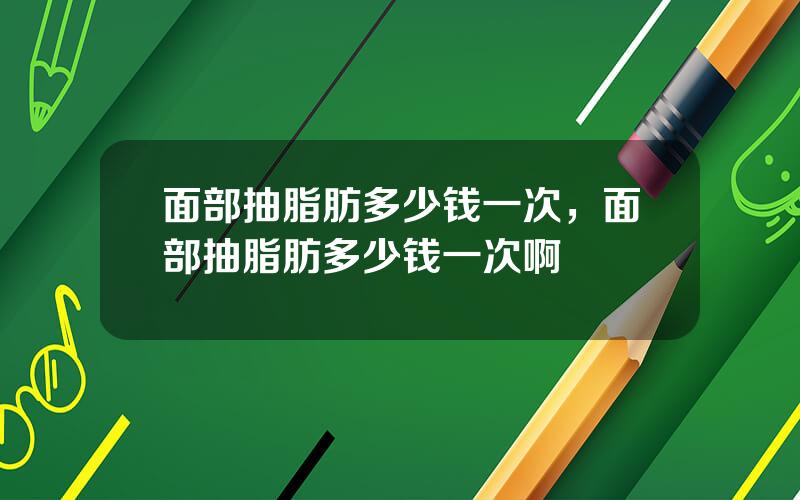 面部抽脂肪多少钱一次，面部抽脂肪多少钱一次啊