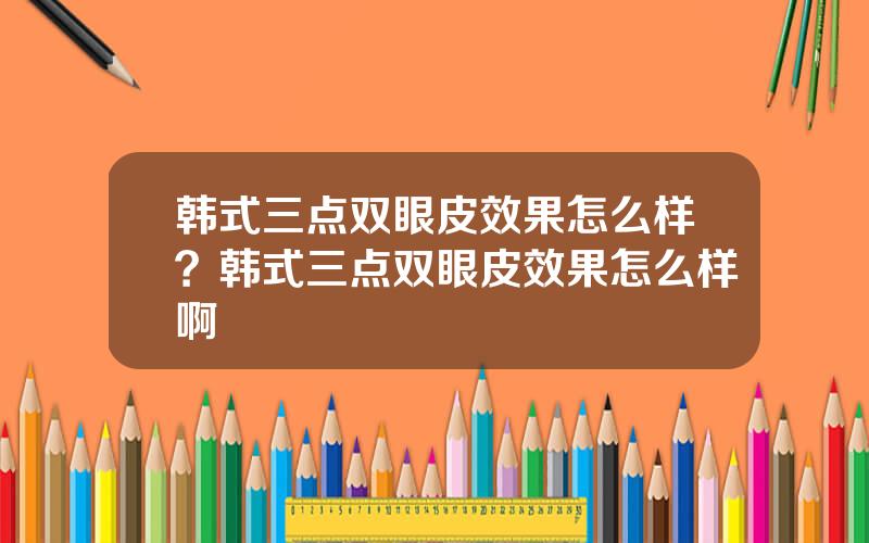 韩式三点双眼皮效果怎么样？韩式三点双眼皮效果怎么样啊