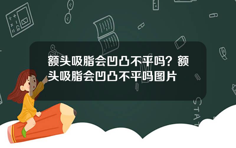 额头吸脂会凹凸不平吗？额头吸脂会凹凸不平吗图片