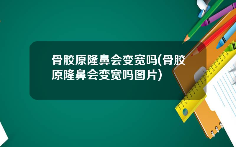 骨胶原隆鼻会变宽吗(骨胶原隆鼻会变宽吗图片)